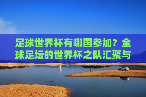 足球世界杯有哪国参加?全球足坛的世界杯之队汇聚与参赛规则解析