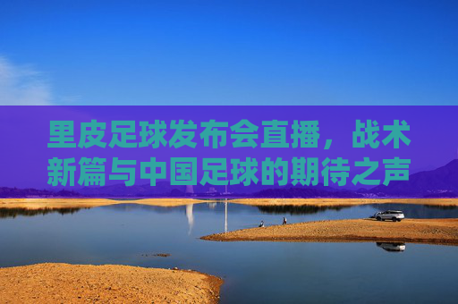 里皮足球发布会直播，战术新篇与中国足球的期待之声