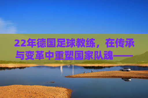 22年德国足球教练,在传承与变革中重塑国家队魂——德国足球的新传统实践者