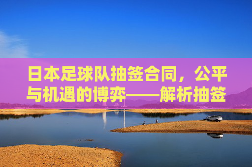 日本足球队抽签合同,公平与机遇的博弈——解析抽签机制下的合同条款与球队发展
