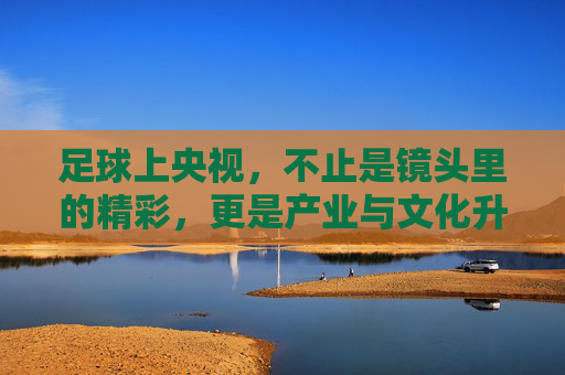 足球上央视，不止是镜头里的精彩，更是产业与文化升级的催化剂，足球上央视，镜头里的精彩，更是产业与文化升级的催化剂
