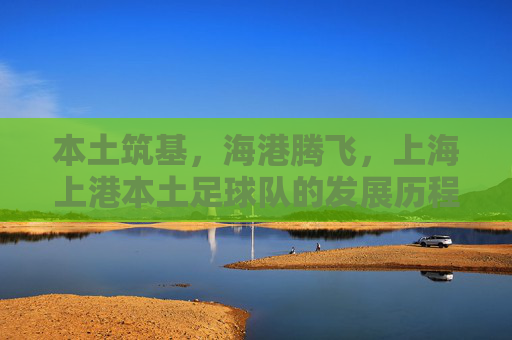 本土筑基,海港腾飞,上海上港本土足球队的发展历程与时代担当,本土筑基,海港腾飞,上海上港本土足球队的发展历程与时代担当