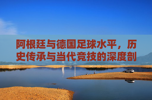 阿根廷与德国足球水平，历史传承与当代竞技的深度剖析
