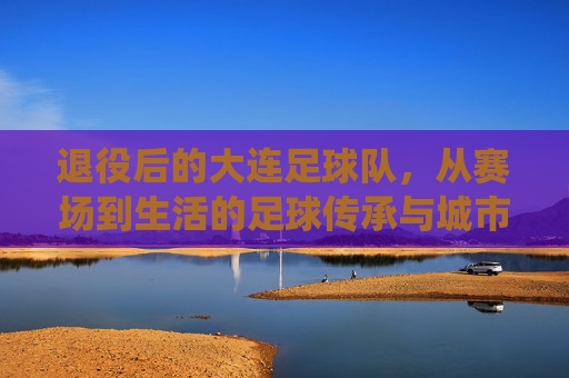 退役后的大连足球队，从赛场到生活的足球传承与城市记忆
