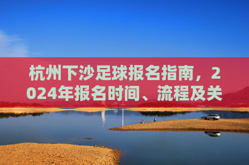 杭州下沙足球报名指南,2024年报名时间、流程及关键注意事项