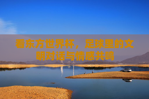 看东方世界杯,足球里的文明对话与情感共鸣