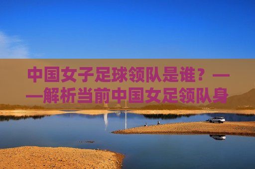 中国女子足球领队是谁？——解析当前中国女足领队身份与团队管理情况