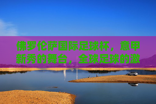 佛罗伦萨国际足球杯，意甲新秀的舞台，全球足球的激情碰撞