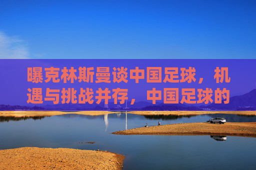 曝克林斯曼谈中国足球，机遇与挑战并存，中国足球的中国式崛起值得期待