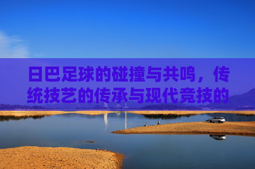 日巴足球的碰撞与共鸣，传统技艺的传承与现代竞技的融合