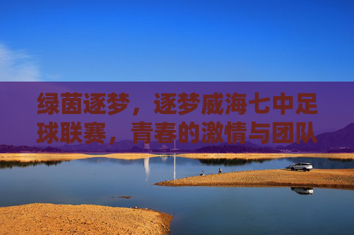 绿茵逐梦，逐梦威海七中足球联赛，青春的激情与团队荣耀