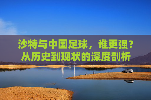 沙特与中国足球,谁更强?从历史到现状的深度剖析