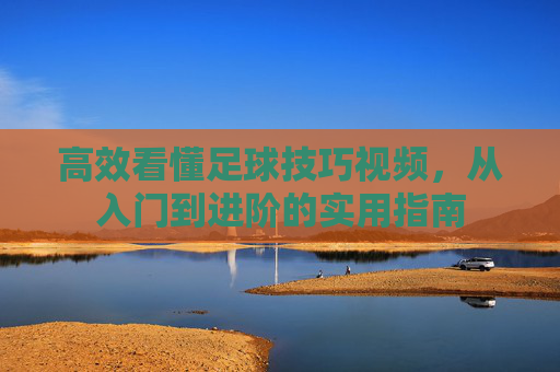 高效看懂足球技巧视频,从入门到进阶的实用指南