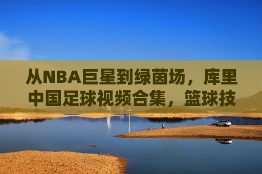 从NBA巨星到绿茵场，库里中国足球视频合集，篮球技巧与足球艺术的趣味碰撞