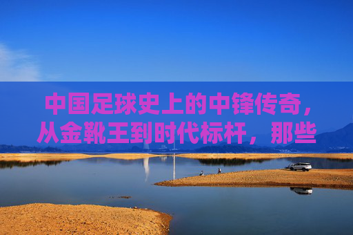 中国足球史上的中锋传奇，从金靴王到时代标杆，那些闪耀绿茵的锋线巨匠
