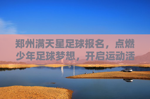 郑州满天星足球报名，点燃少年足球梦想，开启运动活力新篇章