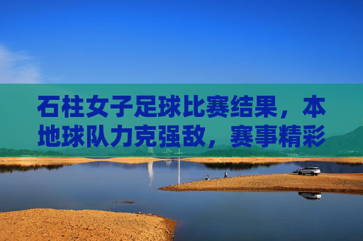石柱女子足球比赛结果,本地球队力克强敌,赛事精彩纷呈,展现团队竞技风采,石柱女子足球赛,本地球队力克强敌,赛事精彩展现团队竞技风采