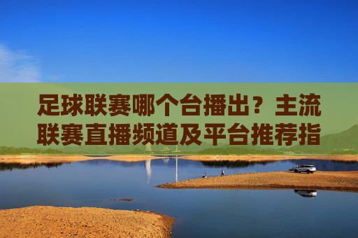 足球联赛哪个台播出？主流联赛直播频道及平台推荐指南，足球联赛哪个台播出？主流联赛直播频道及平台推荐指南