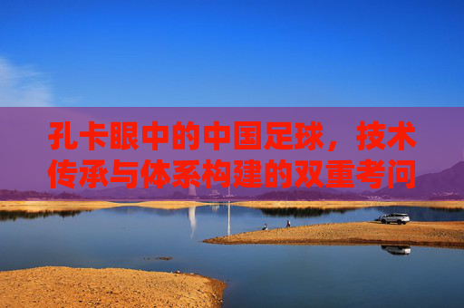 孔卡眼中的中国足球,技术传承与体系构建的双重考问