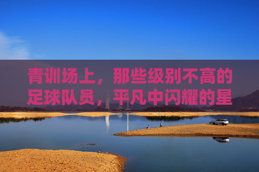 青训场上，那些级别不高的足球队员，平凡中闪耀的星光