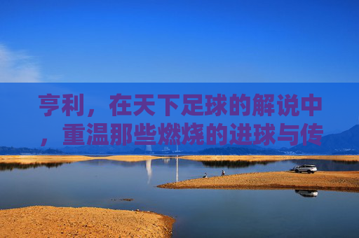 亨利，在天下足球的解说中，重温那些燃烧的进球与传奇瞬间