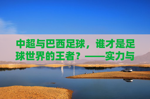 中超与巴西足球,谁才是足球世界的王者?——实力与底蕴的深度对决