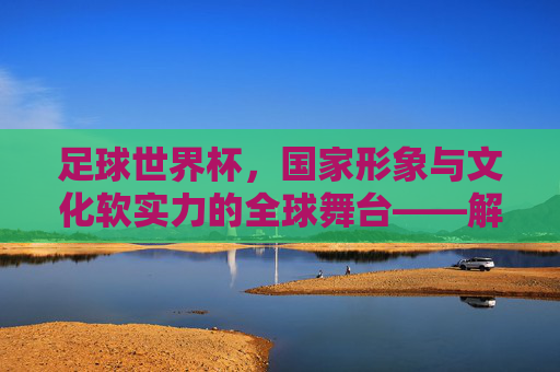 足球世界杯，国家形象与文化软实力的全球舞台——解析足球世界杯对国家的影响