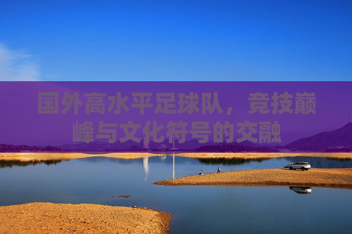国外高水平足球队，竞技巅峰与文化符号的交融