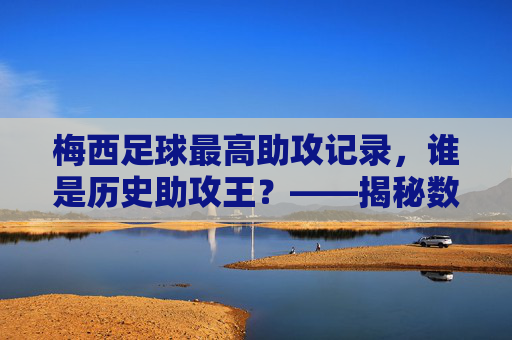 梅西足球最高助攻记录,谁是历史助攻王?——揭秘数据背后的故事