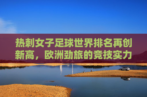 热刺女子足球世界排名再创新高，欧洲劲旅的竞技实力与未来展望