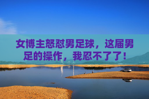 女博主怒怼男足球,这届男足的操作,我忍不了了!