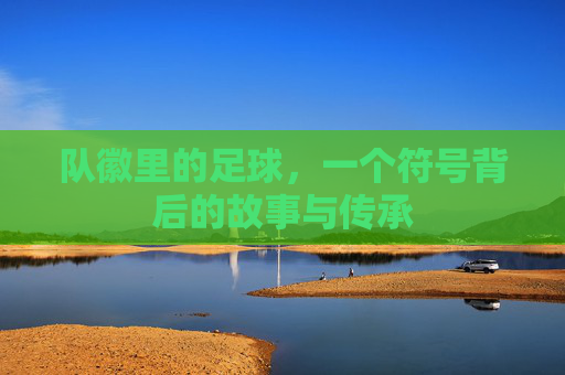 队徽里的足球,一个符号背后的故事与传承