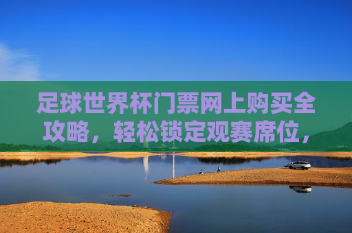 足球世界杯门票网上购买全攻略,轻松锁定观赛席位,体验顶级赛事魅力