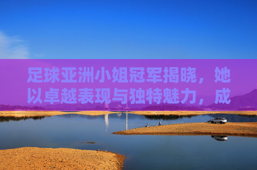 足球亚洲小姐冠军揭晓,她以卓越表现与独特魅力,成为亚洲足球领域备受瞩目的新星
