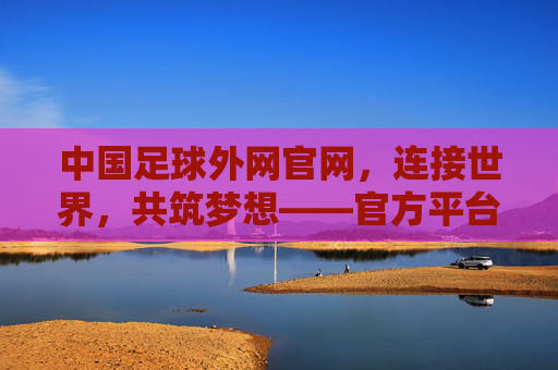 中国足球外网官网，连接世界，共筑梦想——官方平台的价值与全球影响力，中国足球外网官网，连接世界，共筑梦想——官方平台的价值与全球影响力