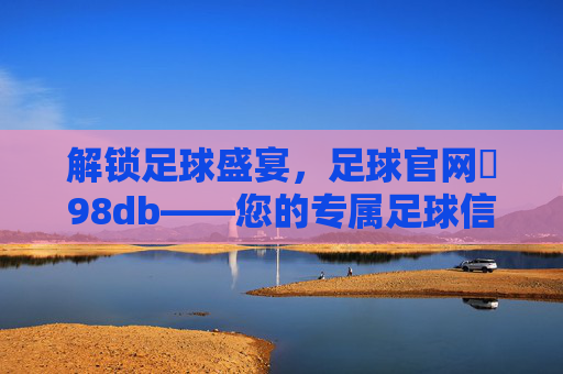 解锁足球盛宴，足球官网訫98db——您的专属足球信息与互动平台
