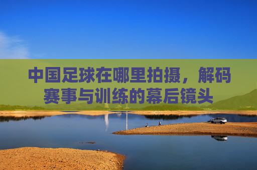 中国足球在哪里拍摄，解码赛事与训练的幕后镜头
