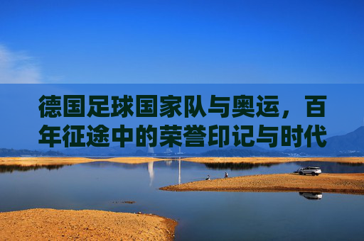 德国足球国家队与奥运,百年征途中的荣誉印记与时代挑战