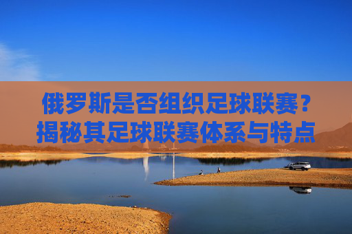 俄罗斯是否组织足球联赛？揭秘其足球联赛体系与特点
