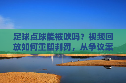 足球点球能被吹吗?视频回放如何重塑判罚,从争议案例看裁判判罚的技术与争议