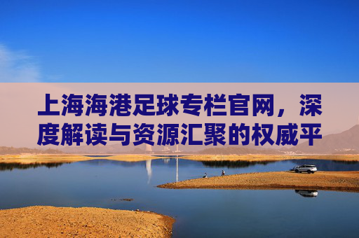 上海海港足球专栏官网，深度解读与资源汇聚的权威平台，助力球迷全面了解球队动态