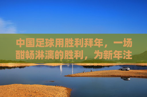 中国足球用胜利拜年,一场酣畅淋漓的胜利,为新年注入最强信心