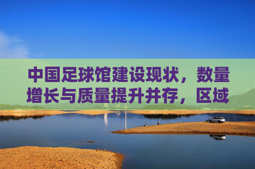 中国足球馆建设现状,数量增长与质量提升并存,区域发展不均衡问题凸显