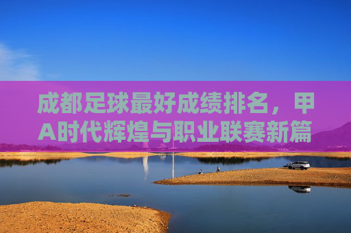 成都足球最好成绩排名,甲A时代辉煌与职业联赛新篇章的交织,成都足球最好成绩排名,甲A时代辉煌与职业联赛新篇章的交织