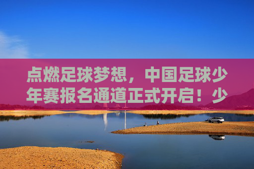 点燃足球梦想，中国足球少年赛报名通道正式开启！少年们，集结号已吹响！