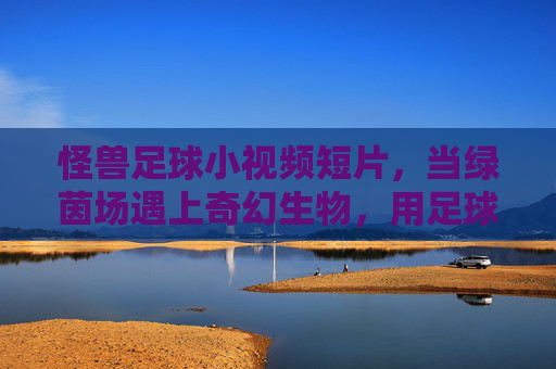 怪兽足球小视频短片,当绿茵场遇上奇幻生物,用足球点燃最狂野的激情