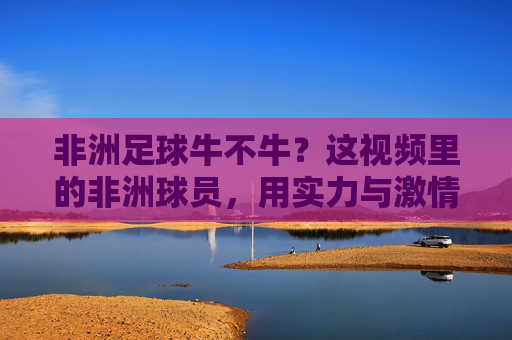 非洲足球牛不牛？这视频里的非洲球员，用实力与激情告诉你，足球在他们手里，就是力量与热情的完美结合