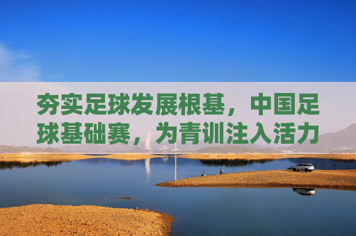 夯实足球发展根基,中国足球基础赛,为青训注入活力,为未来培育希望,夯实足球发展根基,中国足球基础赛为青训注入活力,培育未来希望