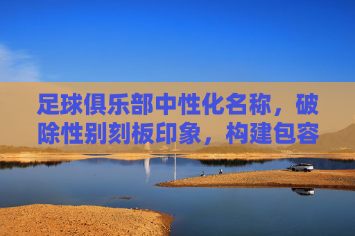 足球俱乐部中性化名称,破除性别刻板印象,构建包容性足球生态