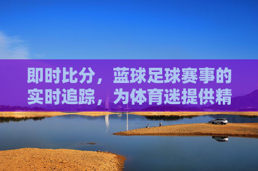 即时比分，蓝球足球赛事的实时追踪，为体育迷提供精准数据支持